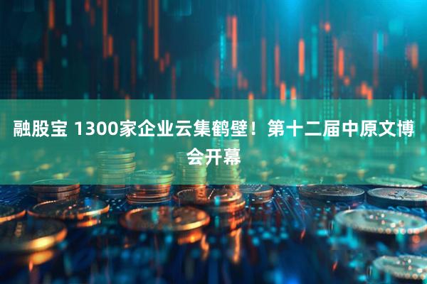 融股宝 1300家企业云集鹤壁！第十二届中原文博会开幕